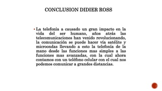 CONCLUSION DIDIER ROSS
 La telefonía a causado un gran impacto en la
vida del ser humano, años atrás las
telecomunicaciones han venido revolucionando,
la comunicación se puede hacer vía satélite y
microondas llevando a esto la telefonía de la
mano desde las funciones mas simples a las
funciones mas avanzadas, con la cual ahora
contamos con un teléfono celular con el cual nos
podemos comunicar a grandes distancias.
 