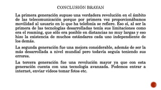 La primera generación supuso una verdadera revolución en el ámbito
de las telecomunicación porque por primera vez proporcionábamos
movilidad al usuario en lo que ha telefonía se refiere. Eso sí, al ser la
primera de las tecnologías desarrolladas tenía sus limitaciones como
era el roaming, que sólo era posible en distancias no muy largas y eso
hizo la existencia de muchos estándares cada uno independiente de
los demás.
La segunda generación fue una mejora considerable, además de ser la
más desarrollada a nivel mundial pero todavía seguía teniendo sus
errores.
La tercera generación fue una revolución mayor ya que con esta
generación cuenta con una tecnología avanzada. Podemos entrar a
internet, enviar videos tomar fotos etc.
 