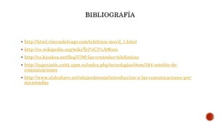  http://html.rincondelvago.com/telefonia-movil_1.html
 http://es.wikipedia.org/wiki/Tel%C3%A9fono
 http://es.kioskea.net/faq/5786-las-centrales-telefonicas
 http://ingeniatic.euitt.upm.es/index.php/tecnologias/item/584-satelite-de-
comunicaciones
 http://www.slideshare.net/alejandroozm/introduccion-a-las-comunicaciones-por-
microondas
 