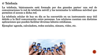 4: Telefonía
La telefonía, básicamente está formada por dos grandes partes: una red de
comunicaciones (o red de telefonía móvil) y los terminales (o teléfonos móviles) que
permiten el acceso a dicha red.
La telefonía celular de hoy en día se ha convertido en un instrumento muy útil
debido a la fácil comunicación entre personas. Los celulares cuentan con distintas
aplicaciones que pueden facilitar diversas labores cotidianas.
Ejemplos: agenda, calculadora, redes sociales, cámara, video, etc.
 