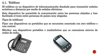 4.1. Teléfono
El teléfono es un dispositivo de telecomunicación diseñado para transmitir señales
acústicas a distancia por medio de señales eléctricas.
Este dispositivo ha permitido la comunicación entre las personas alejadas y han
facilitado el trato entre personas de países muy alegadas
Tipos de teléfonos:
Fijos: son dispositivos no portátiles que se encuentra conectado con otro teléfono o
una central.
Móviles: son dispositivos portables e inalámbricos que se comunican atreves de
ondas de radio.
 