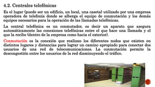 4.2. Centrales telefónicas
Es el lugar (puede ser un edificio, un local, una caseta) utilizado por una empresa
operadora de telefonía donde se alberga el equipo de conmutación y los demás
equipos necesarios para la operación de las llamadas telefónicas.
La central telefónica es un conmutador, es decir un aparato que asegura
automáticamente las conexiones telefónicas entre el que hace una llamada y el
que la recibe (dentro de la empresa como hacia el exterior).
Conmutación es la conexión que realizan los diferentes nodos que existen en
distintos lugares y distancias para lograr un camino apropiado para conectar dos
usuarios de una red de telecomunicaciones. La conmutación permite la
descongestión entre los usuarios de la red disminuyendo el tráfico.
 