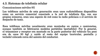 4.3. Sistemas de telefonía celular
Comunicaciones móviles 0G
Los teléfonos móviles de esta generación eran unos radioteléfonos disponibles
como un servicio comercial conectado a la red de telefonía fija, con sus
propios números, eran una especie de red como la radio policiaca o el servicio de
despacho de taxis.
Esos teléfonos móviles usualmente eran montados en carros o camionetas,
aunque también se fabricaron modelos portátiles (portafolio). Por lo general,
el transmisor y receptor era montado en la parte posterior del vehículo (su peso
era de unos 50 kg) y unido al resto del equipo (auricular, pantalla y
teclado) colocado cerca del asiento del conductor.
 
