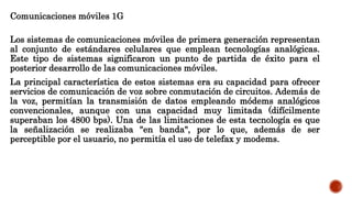 Comunicaciones móviles 1G
Los sistemas de comunicaciones móviles de primera generación representan
al conjunto de estándares celulares que emplean tecnologías analógicas.
Este tipo de sistemas significaron un punto de partida de éxito para el
posterior desarrollo de las comunicaciones móviles.
La principal característica de estos sistemas era su capacidad para ofrecer
servicios de comunicación de voz sobre conmutación de circuitos. Además de
la voz, permitían la transmisión de datos empleando módems analógicos
convencionales, aunque con una capacidad muy limitada (difícilmente
superaban los 4800 bps). Una de las limitaciones de esta tecnología es que
la señalización se realizaba "en banda", por lo que, además de ser
perceptible por el usuario, no permitía el uso de telefax y modems.
 