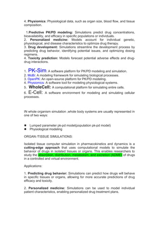 4. Physiomics: Physiological data, such as organ size, blood flow, and tissue
composition.
1.Predictive PK/PD modeling: Simulations predict drug concentrations,
bioavailability, and efficacy in specific populations or individuals.
2. Personalized medicine: Models account for individual genetic,
physiological, and disease characteristics to optimize drug therapy.
3. Drug development: Simulations streamline the development process by
predicting drug behavior, identifying potential issues, and optimizing dosing
regimens.
4. Toxicity prediction: Models forecast potential adverse effects and drug-
drug interactions.
1. PK-Sim: A software platform for PK/PD modeling and simulation.
2. MoBi: A modeling framework for simulating biological processes.
3. OpenPK: An open-source platform for PK/PD modeling.
4. Physiomics: A software tool for modeling physiological systems.
5. WholeCell: A computational platform for simulating entire cells.
6. E-Cell: A software environment for modeling and simulating cellular
processes.
IN whole organism simulation ,whole body systems are usually represented in
one of two ways:
 Lumped parameter pk-pd model(population pk-pd model)
 Physiological modeling
ORGAN /TISSUE SIMULATIONS:
Isolated tissue computer simulation in pharmacokinetics and dynamics is a
cutting-edge approach that uses computational models to simulate the
behavior of drugs in isolated tissues or organs. This enables researchers to
study the absorption, distribution, metabolism, and excretion (ADME) of drugs
in a controlled and virtual environment.
Applications:
1. Predicting drug behavior: Simulations can predict how drugs will behave
in specific tissues or organs, allowing for more accurate predictions of drug
efficacy and toxicity.
2. Personalized medicine: Simulations can be used to model individual
patient characteristics, enabling personalized drug treatment plans.
 