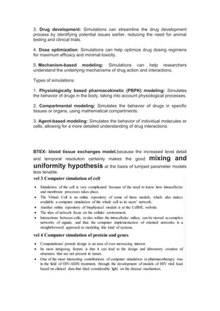 3. Drug development: Simulations can streamline the drug development
process by identifying potential issues earlier, reducing the need for animal
testing and clinical trials.
4. Dose optimization: Simulations can help optimize drug dosing regimens
for maximum efficacy and minimal toxicity.
5. Mechanism-based modeling: Simulations can help researchers
understand the underlying mechanisms of drug action and interactions.
Types of simulations:
1. Physiologically based pharmacokinetic (PBPK) modeling: Simulates
the behavior of drugs in the body, taking into account physiological processes.
2. Compartmental modeling: Simulates the behavior of drugs in specific
tissues or organs, using mathematical compartments.
3. Agent-based modeling: Simulates the behavior of individual molecules or
cells, allowing for a more detailed understanding of drug interactions.
BTEX- blood tissue exchanges model,because the increased level detail
and temporal resolution certeinly makes the good mixing and
uniformity hypothesis at the basis of lumped parameter models
less tenable.
 