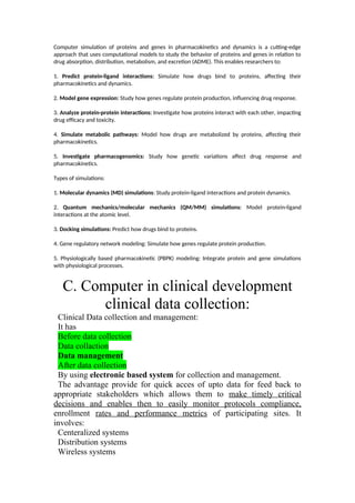 Computer simulation of proteins and genes in pharmacokinetics and dynamics is a cutting-edge
approach that uses computational models to study the behavior of proteins and genes in relation to
drug absorption, distribution, metabolism, and excretion (ADME). This enables researchers to:
1. Predict protein-ligand interactions: Simulate how drugs bind to proteins, affecting their
pharmacokinetics and dynamics.
2. Model gene expression: Study how genes regulate protein production, influencing drug response.
3. Analyze protein-protein interactions: Investigate how proteins interact with each other, impacting
drug efficacy and toxicity.
4. Simulate metabolic pathways: Model how drugs are metabolized by proteins, affecting their
pharmacokinetics.
5. Investigate pharmacogenomics: Study how genetic variations affect drug response and
pharmacokinetics.
Types of simulations:
1. Molecular dynamics (MD) simulations: Study protein-ligand interactions and protein dynamics.
2. Quantum mechanics/molecular mechanics (QM/MM) simulations: Model protein-ligand
interactions at the atomic level.
3. Docking simulations: Predict how drugs bind to proteins.
4. Gene regulatory network modeling: Simulate how genes regulate protein production.
5. Physiologically based pharmacokinetic (PBPK) modeling: Integrate protein and gene simulations
with physiological processes.
C. Computer in clinical development
clinical data collection:
Clinical Data collection and management:
It has
Before data collection
Data collaction
Data management
After data collection
By using electronic based system for collection and management.
The advantage provide for quick acces of upto data for feed back to
appropriate stakeholders which allows them to make timely critical
decisions and enables then to easily monitor protocols compliance,
enrollment rates and performance metrics of participating sites. It
involves:
Centeralized systems
Distribution systems
Wireless systems
 