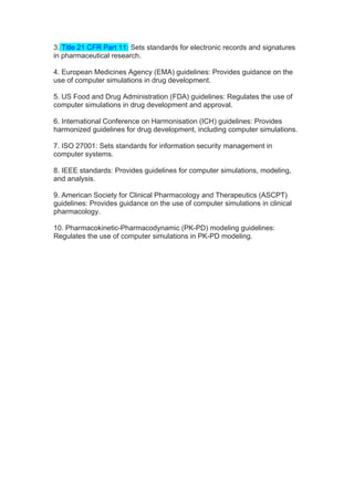 3. Title 21 CFR Part 11: Sets standards for electronic records and signatures
in pharmaceutical research.
4. European Medicines Agency (EMA) guidelines: Provides guidance on the
use of computer simulations in drug development.
5. US Food and Drug Administration (FDA) guidelines: Regulates the use of
computer simulations in drug development and approval.
6. International Conference on Harmonisation (ICH) guidelines: Provides
harmonized guidelines for drug development, including computer simulations.
7. ISO 27001: Sets standards for information security management in
computer systems.
8. IEEE standards: Provides guidelines for computer simulations, modeling,
and analysis.
9. American Society for Clinical Pharmacology and Therapeutics (ASCPT)
guidelines: Provides guidance on the use of computer simulations in clinical
pharmacology.
10. Pharmacokinetic-Pharmacodynamic (PK-PD) modeling guidelines:
Regulates the use of computer simulations in PK-PD modeling.
 