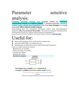 Parameter sensitive
analysis:
Parameter sensitivity analysis is an essential method for examining
mathematical models of a real-life problem. A detailed parameter sensitivity
analysis gives a broad set of predictions that show how changes in a model
parameter affect relevant model outputs.
understanding how the formulation parameters and/or drug physicochemical
properties affect the predicted PK profiles. This kind of evaluation is performed by
the Parameter Sensitivity Analysis (PSA) feature in GastroPlus™.
there have been two broad categories of sensitivity analysis techniques: local and global.
Useful for:
 Better understanding of the model and its mechanisams.
 Does the model behave as expected or not
 Identification of influential and non influential model parameters
Steps to conduct sensitivity analysis:
Identification of variables
Define the range of vareable
Calculate the impact
Interpret the reuslts
 