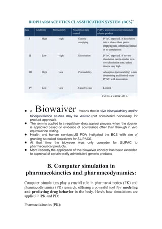  A Biowaiver means that in vivo bioavailability and/or
bioequivalence studies may be waived (not considered necessary for
product approval).
 The term is applied to a regulatory drug approal process when the dossier
is approved based on evidence of equvalance other than through in vivo
equivalance testing.
 Health and human services,US FDA Instigated the BCS with aim of
granting so called biowaivers for SUPACS.
 At that time the biowever was only conseder for SUPAC to
pharmaceutical products.
 More recently the application of the biowaiver concept has been extended
to approval of certain orally administerd generic products
B. Computer simulation in
pharmacokinetics and pharmacodynamics:
Computer simulations play a crucial role in pharmacokinetics (PK) and
pharmacodynamics (PD) research, offering a powerful tool for modeling
and predicting drug behavior in the body. Here's how simulations are
applied in PK and PD:
Pharmacokinetics (PK):
 