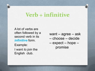 Verb + infinitive
A lot of verbs are
often followed by a
second verb in its
infinitive form.
Example:
I want to join the
English club.

want – agree – ask
– choose – decide
– expect – hope –
promise

 