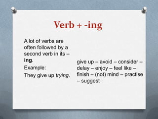 Verb + -ing
A lot of verbs are
often followed by a
second verb in its –
ing.
Example:
They give up trying.

give up – avoid – consider –
delay – enjoy – feel like –
finish – (not) mind – practise
– suggest

 