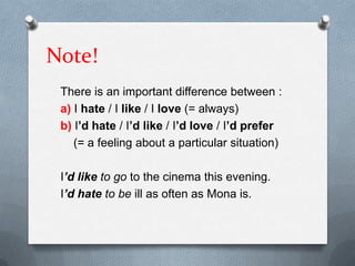Note!
There is an important difference between :
a) I hate / I like / I love (= always)
b) I’d hate / I’d like / I’d love / I’d prefer
(= a feeling about a particular situation)
I’d like to go to the cinema this evening.
I’d hate to be ill as often as Mona is.

 