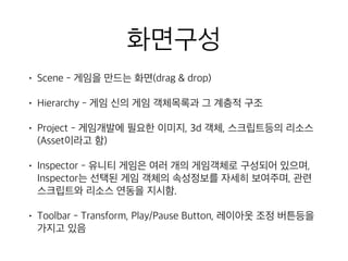 화면구성
• Scene - 게임을 만드는 화면(drag & drop)
• Hierarchy - 게임 신의 게임 객체목록과 그 계층적 구조
• Project - 게임개발에 필요한 이미지, 3d 객체, 스크립트등의 리소스
(Asset이라고 함)
• Inspector - 유니티 게임은 여러 개의 게임객체로 구성되어 있으며,
Inspector는 선택된 게임 객체의 속성정보를 자세히 보여주며, 관련
스크립트와 리소스 연동을 지시함.
• Toolbar - Transform, Play/Pause Button, 레이아웃 조정 버튼등을
가지고 있음
 