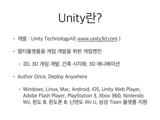 Unity란?
• 개발 : Unity Technology사( www.unity3d.com )
• 멀티플랫폼용 게임 개발을 위한 게임엔진
• 2D, 3D 게임 개발, 건축 시각화, 3D 애니메이션
• Author Once, Deploy Anywhere
• Windows, Linux, Mac, Android, iOS, Unity Web Player,
Adobe Flash Player, PlayStation 3, Xbox 360, Nintendo
Wii, 윈도 8, 윈도폰 8, 닌텐도 Wii U, 삼성 Tizen 플랫폼 지원
 