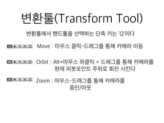 변환툴(Transform Tool)
변환툴에서 핸드툴을 선택하는 단축 키는 ‘Q’이다
Move : 마우스 클릭-드래그를 통해 카메라 이동
Orbit : Alt+마우스 좌클릭 + 드래그를 통해 카메라를
현재 피봇포인트 주위로 회전 시킨다
Zoom : 마우스-드래그를 통해 카메라를
줌인/아웃
 