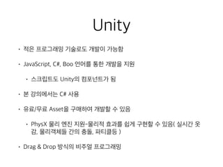 Unity
• 적은 프로그래밍 기술로도 개발이 가능함
• JavaScript, C#, Boo 언어를 통한 개발을 지원
• 스크립트도 Unity의 컴포넌트가 됨
• 본 강의에서는 C# 사용
• 유료/무료 Asset을 구매하여 개발할 수 있음
• PhysX 물리 엔진 지원-물리적 효과를 쉽게 구현할 수 있음( 실시간 옷
감, 물리객체들 간의 충돌, 파티클등 )
• Drag & Drop 방식의 비주얼 프로그래밍
 