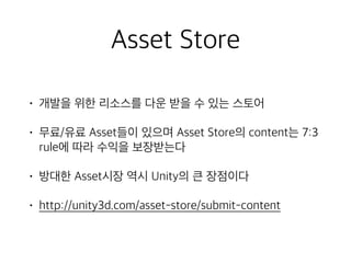 Asset Store
• 개발을 위한 리소스를 다운 받을 수 있는 스토어
• 무료/유료 Asset들이 있으며 Asset Store의 content는 7:3
rule에 따라 수익을 보장받는다
• 방대한 Asset시장 역시 Unity의 큰 장점이다
• http://unity3d.com/asset-store/submit-content
 