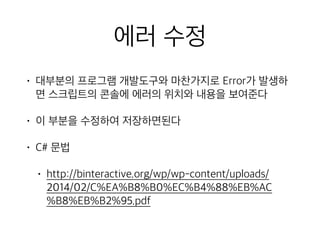 에러 수정
• 대부분의 프로그램 개발도구와 마찬가지로 Error가 발생하
면 스크립트의 콘솔에 에러의 위치와 내용을 보여준다
• 이 부분을 수정하여 저장하면된다
• C# 문법
• http://binteractive.org/wp/wp-content/uploads/
2014/02/C%EA%B8%B0%EC%B4%88%EB%AC
%B8%EB%B2%95.pdf
 