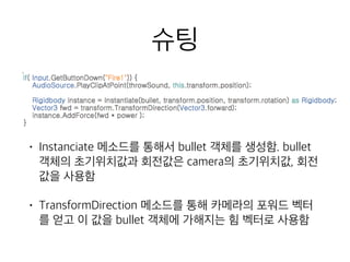 슈팅
• Instanciate 메소드를 통해서 bullet 객체를 생성함. bullet
객체의 초기위치값과 회전값은 camera의 초기위치값, 회전
값을 사용함
• TransformDirection 메소드를 통해 카메라의 포워드 벡터
를 얻고 이 값을 bullet 객체에 가해지는 힘 벡터로 사용함
 