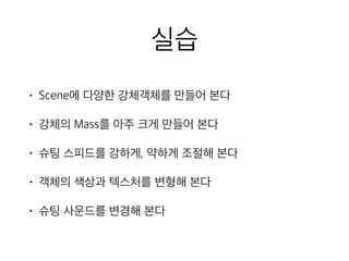 실습
• Scene에 다양한 강체객체를 만들어 본다
• 강체의 Mass를 아주 크게 만들어 본다
• 슈팅 스피드를 강하게, 약하게 조절해 본다
• 객체의 색상과 텍스처를 변형해 본다
• 슈팅 사운드를 변경해 본다
 