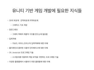 유니티 기반 게임 개발에 필요한 지식들
• 3D의 좌표계 : 전역좌표계 지역좌표계
• 그래픽스 기초 개념
• 장면그래프
• 그래픽 객체의 계층적 구조를 만드는데 필요함
• 입력객체
• 키보드, 마우스,조이스틱 입력객체에 대한 이해
• 물리엔진과 풍부한 사용자 인터페이스에 대한 이해
• C#, Javascript 프로그래밍 기술
• 스크립트를 이용하여 게임 로직을 구현하는 프로그래밍 기술
• 다양한 플랫폼에서 사용하기 위한 플랫폼에 대한 이해
 