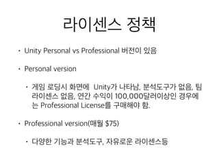 라이센스 정책
• Unity Personal vs Professional 버전이 있음
• Personal version
• 게임 로딩시 화면에 Unity가 나타남, 분석도구가 없음, 팀
라이센스 없음, 연간 수익이 100,000달러이상인 경우에
는 Professional License를 구매해야 함.
• Professional version(매월 $75)
• 다양한 기능과 분석도구, 자유로운 라이센스등
 