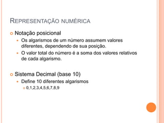 REPRESENTAÇÃO NUMÉRICA
 Notação posicional
 Os algarismos de um número assumem valores
diferentes, dependendo de sua posição.
 O valor total do número é a soma dos valores relativos
de cada algarismo.
 Sistema Decimal (base 10)
 Define 10 diferentes algarismos
 0,1,2,3,4,5,6,7,8,9
 