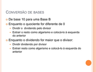 CONVERSÃO DE BASES
 De base 10 para uma Base B
 Enquanto o quociente for diferente de 0
 Dividir o dividendo pelo divisor
 Extrair o resto como algarismo e colocá-lo à esquerda
do anterior
 Enquanto o dividendo for maior que o divisor:
 Dividir dividendo por divisor
 Extrair resto como algarismo e colocá-lo à esquerda do
anterior
 