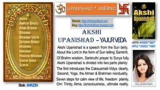 Akshi Upanishad is a speech from the Sun deity,
About the Lord in the form of Sun telling Samkriti,
Of Brahm wisdom, Sankruthi prayer to Surya fully,
Akshi Upanishad is divided into two parts plainly:
The first introduces the Caksusmati-Vidya clearly,
Second, Yoga, the Atman & Brahman nonduality,
Seven steps for calm view of life, freedom plainly,
Om: Trinity, Atma, consciousness, ultimate reality.
Akshi
Upanishad – YAJUR VEDA eBOOK:AMAZON * B&N *
APPLE * GOOGLE * KOBO
Book: AMAZON
Website: https://HinduismBook.com/
Blog: https://MunindraMisra.blogspot.com/
UPANISHAD
 