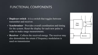  Duplexer switch : it is a switch that toggles between
transmitter and receiver.
 Synchroniser : Provides overall coordination and timing
for the system. Reset the display for each new pulse in
order to make range measurements.
 Receiver : Collects the received energy. The receiver may
also demodulate the return if frequency modulation is
used on transmission
 