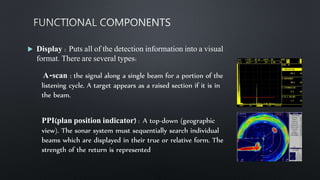  Display : Puts all of the detection information into a visual
format. There are several types:
A-scan : the signal along a single beam for a portion of the
listening cycle. A target appears as a raised section if it is in
the beam.
PPI(plan position indicator) : A top-down (geographic
view). The sonar system must sequentially search individual
beams which are displayed in their true or relative form. The
strength of the return is represented
 