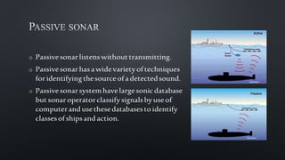o Passivesonarlistenswithouttransmitting.
o Passivesonarhasawidevarietyoftechniques
foridentifyingthesourceofadetectedsound.
o Passivesonarsystemhavelargesonicdatabase
butsonaroperatorclassifysignalsbyuseof
computerandusethesedatabasestoidentify
classesofshipsandaction.
 