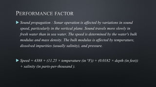  Sound propagation : Sonar operation is affected by variations in sound
speed, particularly in the vertical plane. Sound travels more slowly in
fresh water than in sea water. The speed is determined by the water's bulk
modulus and mass density. The bulk modulus is affected by temperature,
dissolved impurities (usually salinity), and pressure.
 Speed = 4388 + (11.25 × temperature (in °F)) + (0.0182 × depth (in feet))
+ salinity (in parts-per-thousand ).
 