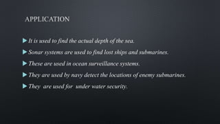 It is used to find the actual depth of the sea.
Sonar systems are used to find lost ships and submarines.
These are used in ocean surveillance systems.
They are used by navy detect the locations of enemy submarines.
They are used for under water security.
 