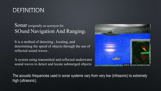 Sonar (originally an acronym for
SOund Navigation And Ranging)
It is a method of detecting , locating ,and
determining the speed of objects through the use of
reflected sound waves .
A system using transmitted and reflected underwater
sound waves to detect and locate submerged objects
The acoustic frequencies used in sonar systems vary from very low (infrasonic) to extremely
high (ultrasonic).
 