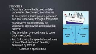 o Sonar is a device that is used to detect
underwater objects using sound waves.
o In this system a sound pulse is generated
and sent underwater through a transmitter.
o sound waves are reflected by the
underwater object which are received at
receiver.
o The time taken by sound wave to come
back is recorded.
o And by knowing the speed of sound wave
in water the distance can be easily
calculated by formula.
o Distance = speed x time
 