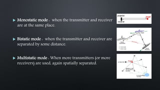  Monostatic mode : when the transmitter and receiver
are at the same place.
 Bistatic mode : when the transmitter and receiver are
separated by some distance.
 Multistatic mode : When more transmitters (or more
receivers) are used, again spatially separated.
 