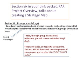 Section six in your pink packet, PAR
        Project Overview, talks about
        creating a Strategy Map.




                Today, through group discussion &
Real &
meaningful      reflection, you will create a detailed rough
                draft.

                Follow my steps, and specific instructions,
                and you will be done with one component of
                your project and receive 30 PROJECT POINTS
                today!
 