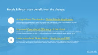 A single Guest Touchpoint - Global Mobile Application
2 Improved Operational Efficiency of the Hotel
3
Learn more from Guest habits - Analytics and ROI
Hotels & Resorts can benefit from the change:
As mobile technology advances and Guests do more with their smart devices - Online, Offline and within the Hotel
through a Global Mobile Application improves the Guest experience and Service.
Almost every one of the staff is carrying a smartphone or tablet at all times;The easiest way to train, and improve efficiency
is through the smartphones of the staff. It in turn improves Efficiency, Guest satisfaction as well as Safety for all.
Offline and Online analytics can be radically improved using new touch-points to get brand new metrics to analyze
the Guest habits. Apps offer an unprecedented ability to gather data and insights based on in-app user behavior
1
 
