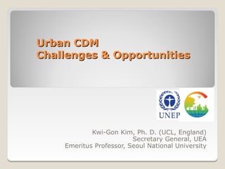 Urban CDM
Challenges & Opportunities




            Kwi-Gon Kim, Ph. D. (UCL, England)
                         Secretary General, UEA
    Emeritus Professor, Seoul National University
 