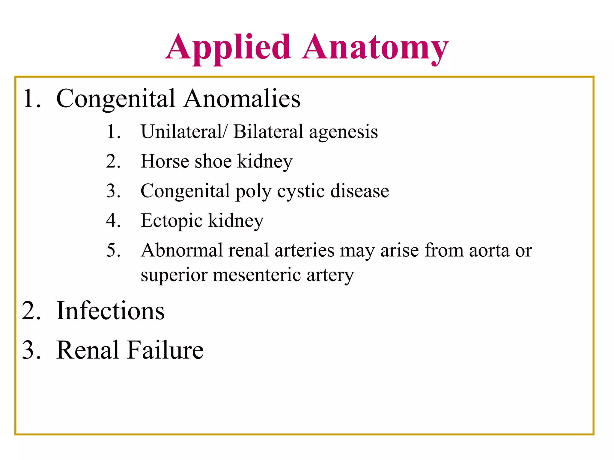 Applied Anatomy
1. Congenital Anomalies
1. Unilateral/ Bilateral agenesis
2. Horse shoe kidney
3. Congenital poly cystic disease
4. Ectopic kidney
5. Abnormal renal arteries may arise from aorta or
superior mesenteric artery
2. Infections
3. Renal Failure
 