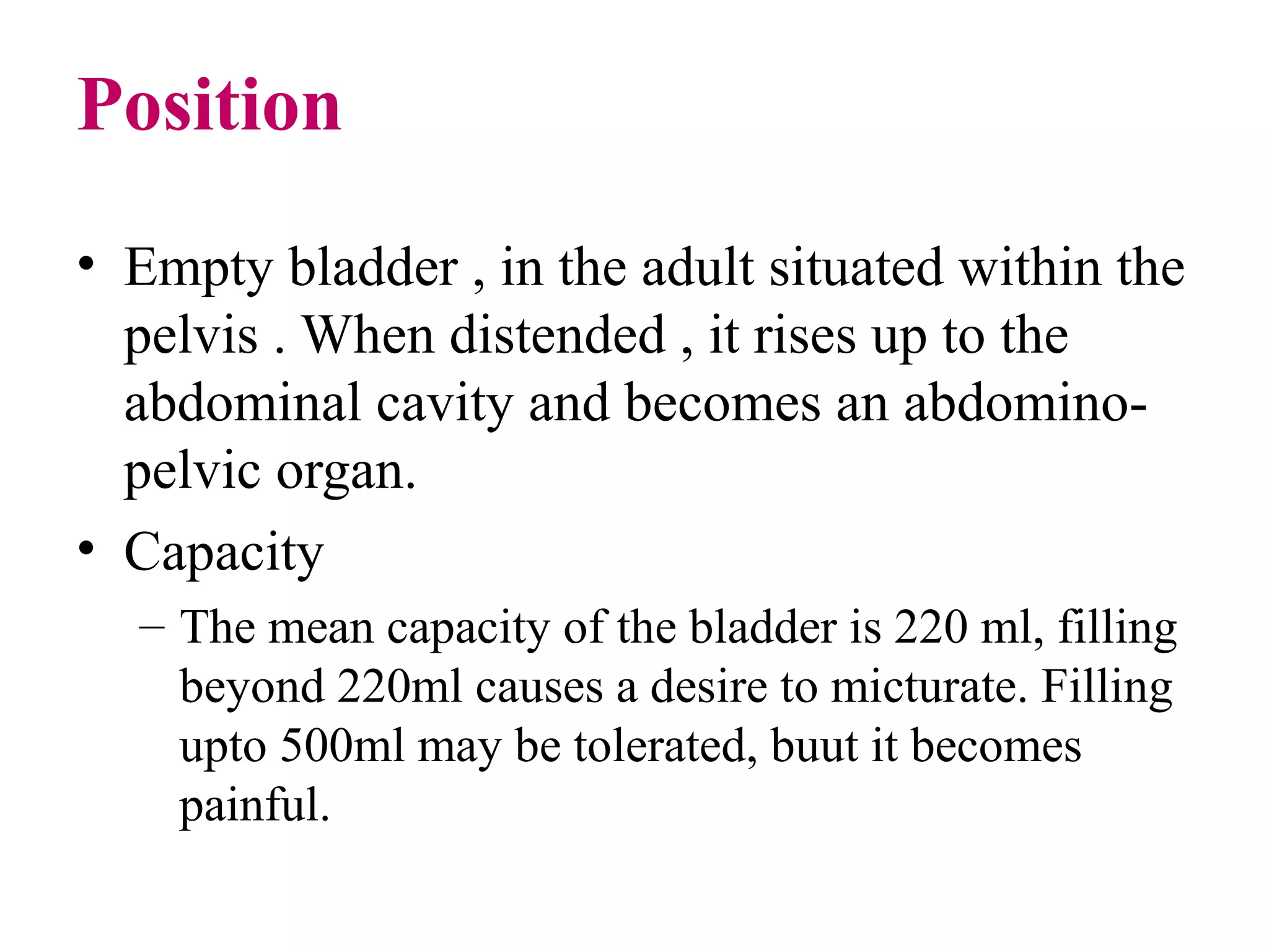 Position
• Empty bladder , in the adult situated within the
pelvis . When distended , it rises up to the
abdominal cavity and becomes an abdomino-
pelvic organ.
• Capacity
– The mean capacity of the bladder is 220 ml, filling
beyond 220ml causes a desire to micturate. Filling
upto 500ml may be tolerated, buut it becomes
painful.
 