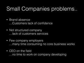 Small Companies problems..
• Brand absence 
…Customers lack of conﬁdence
• Not structured company 
…lack of customers services
• Few company employers 
…many time consuming no core business works
• CEO on the ﬁeld 
…no time to work on company developing
 