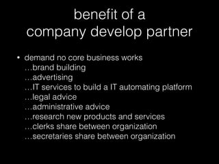 beneﬁt of a  
company develop partner
• demand no core business works 
…brand building 
…advertising 
…IT services to build a IT automating platform 
…legal advice 
…administrative advice 
…research new products and services 
…clerks share between organization 
…secretaries share between organization
 