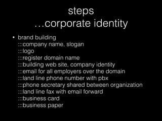 steps 
…corporate identity
• brand building 
:::company name, slogan 
:::logo 
:::register domain name 
:::building web site, company identity 
:::email for all employers over the domain 
:::land line phone number with pbx  
:::phone secretary shared between organization  
:::land line fax with email forward 
:::business card 
:::business paper
 