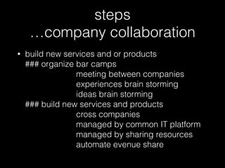 steps 
…company collaboration
• build new services and or products 
### organize bar camps  
meeting between companies 
experiences brain storming 
ideas brain storming 
### build new services and products 
cross companies 
managed by common IT platform 
managed by sharing resources 
automate evenue share
 