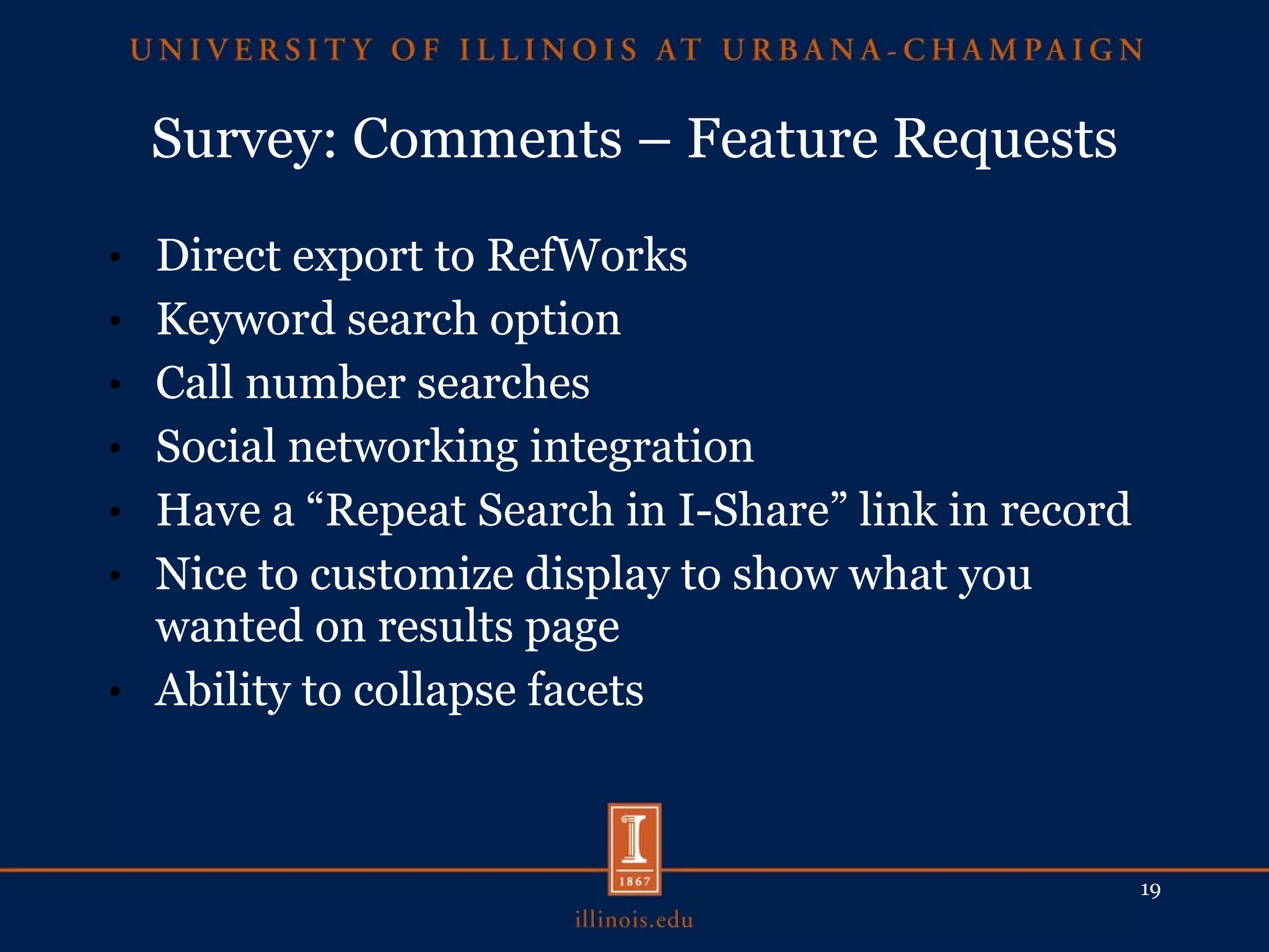 Survey: Comments – Feature Requests Direct export to RefWorks Keyword search option Call number searches Social networking integration Have a “Repeat Search in I-Share” link in record Nice to customize display to show what you wanted on results page Ability to collapse facets 