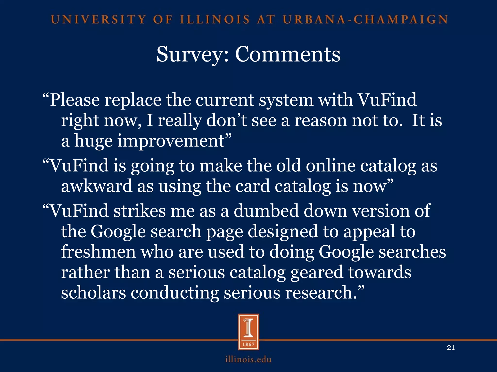 Survey: Comments “ Please replace the current system with VuFind right now, I really don’t see a reason not to.  It is a huge improvement” “ VuFind is going to make the old online catalog as awkward as using the card catalog is now” “ VuFind strikes me as a dumbed down version of the Google search page designed to appeal to freshmen who are used to doing Google searches rather than a serious catalog geared towards scholars conducting serious research.” 