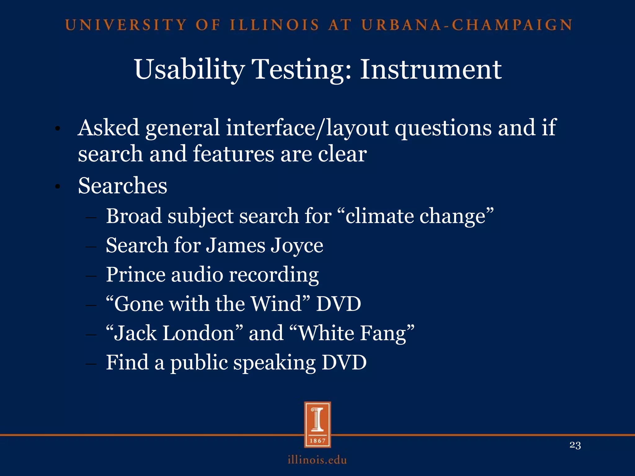 Usability Testing: Instrument Asked general interface/layout questions and if search and features are clear Searches Broad subject search for “climate change” Search for James Joyce Prince audio recording “ Gone with the Wind” DVD “ Jack London” and “White Fang” Find a public speaking DVD 